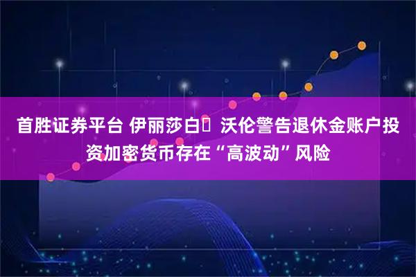 首胜证券平台 伊丽莎白・沃伦警告退休金账户投资加密货币存在“高波动”风险